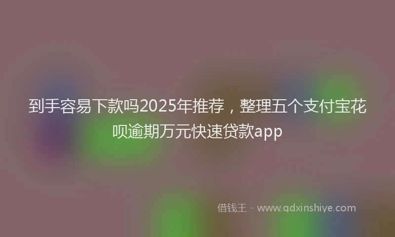到手容易下款吗2025年推荐，整理五个支付宝花呗逾期万元快速贷款app