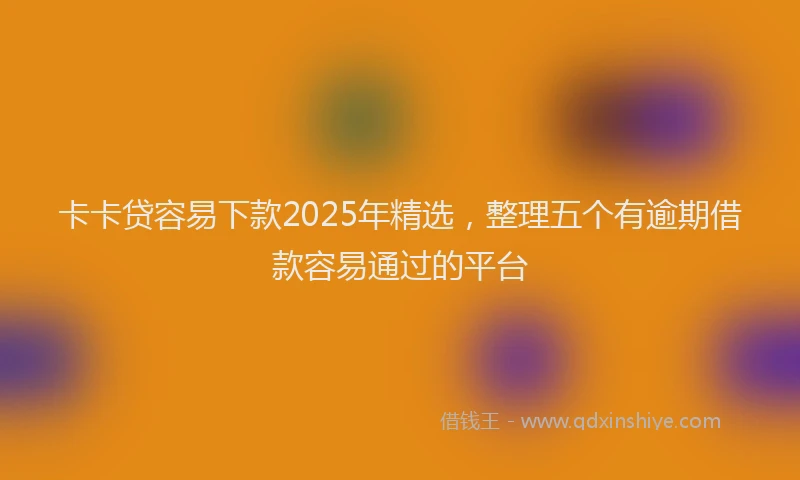 卡卡贷容易下款2025年精选，整理五个有逾期借款容易通过的平台