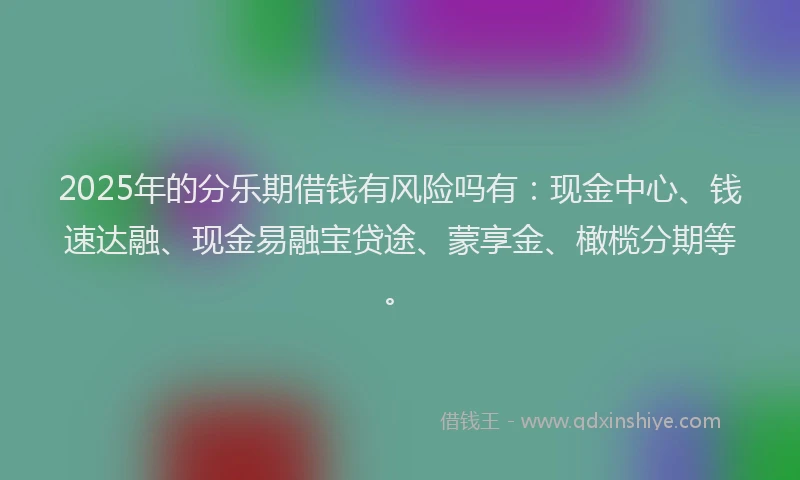 2025年的分乐期借钱有风险吗有：现金中心、钱速达融、现金易融宝贷途、蒙享金、橄榄分期等。