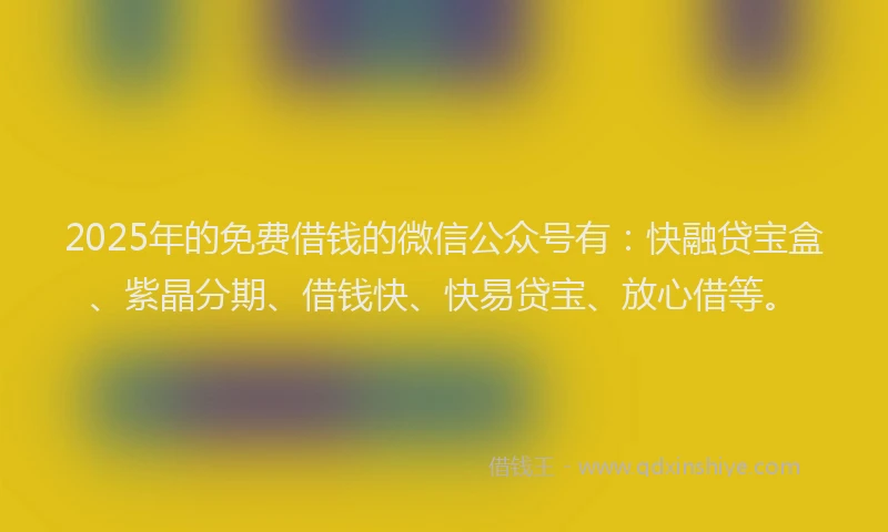 2025年的免费借钱的微信公众号有：快融贷宝盒、紫晶分期、借钱快、快易贷宝、放心借等。
