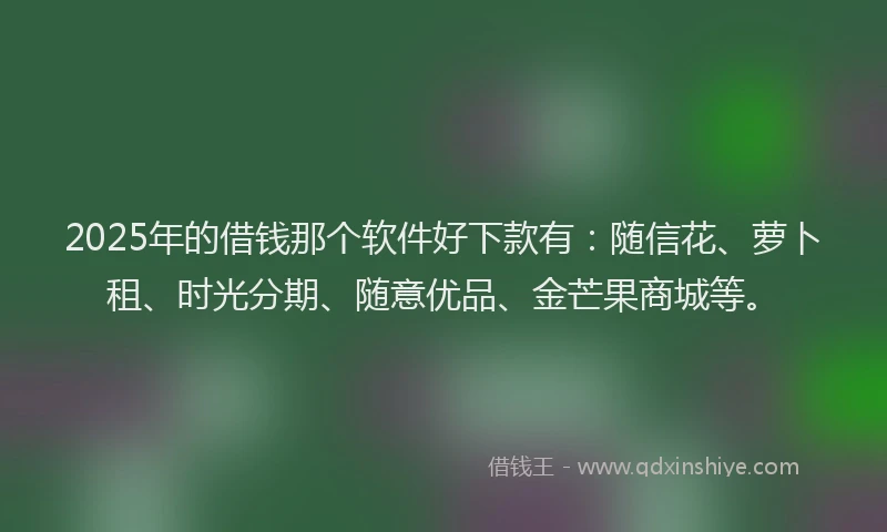 2025年的借钱那个软件好下款有：随信花、萝卜租、时光分期、随意优品、金芒果商城等。