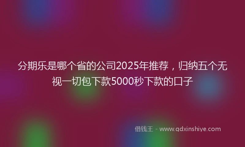 分期乐是哪个省的公司2025年推荐，归纳五个无视一切包下款5000秒下款的口子