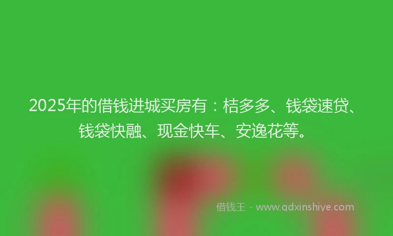 2025年的借钱进城买房有：桔多多、钱袋速贷、钱袋快融、现金快车、安逸花等。