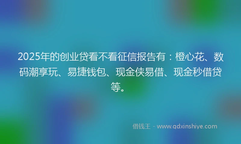 2025年的创业贷看不看征信报告有：橙心花、数码潮享玩、易捷钱包、现金侠易借、现金秒借贷等。