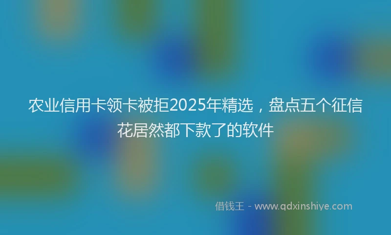 农业信用卡领卡被拒2025年精选，盘点五个征信花居然都下款了的软件