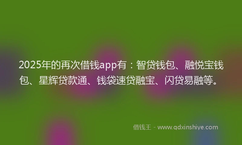 2025年的再次借钱app有：智贷钱包、融悦宝钱包、星辉贷款通、钱袋速贷融宝、闪贷易融等。