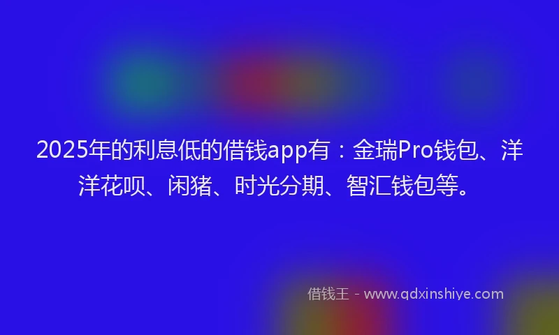2025年的利息低的借钱app有：金瑞Pro钱包、洋洋花呗、闲猪、时光分期、智汇钱包等。