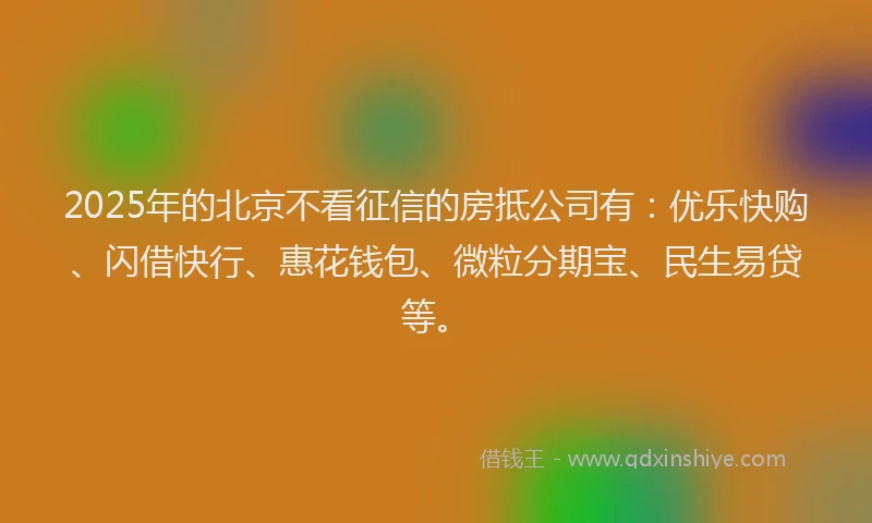 2025年的北京不看征信的房抵公司有：优乐快购、闪借快行、惠花钱包、微粒分期宝、民生易贷等。