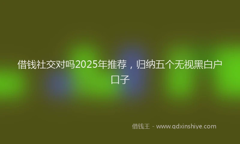 借钱社交对吗2025年推荐，归纳五个无视黑白户口子