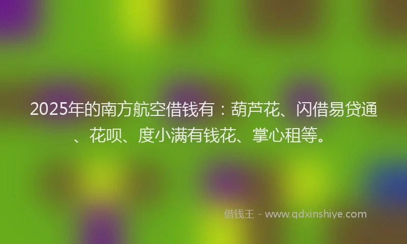 2025年的南方航空借钱有：葫芦花、闪借易贷通、花呗、度小满有钱花、掌心租等。