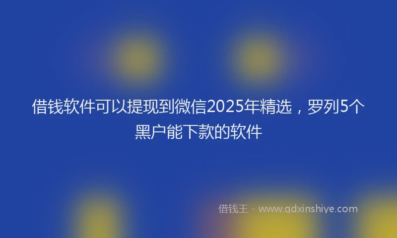 借钱软件可以提现到微信2025年精选，罗列5个黑户能下款的软件