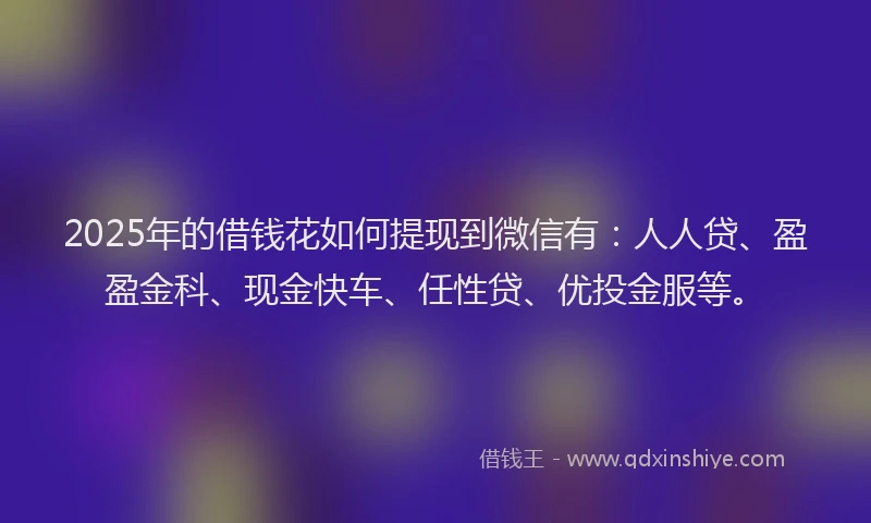 2025年的借钱花如何提现到微信有：人人贷、盈盈金科、现金快车、任性贷、优投金服等。