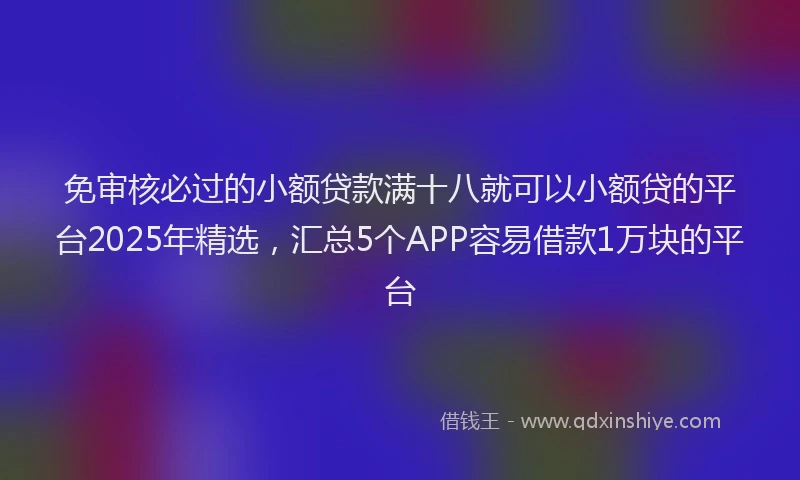 免审核必过的小额贷款满十八就可以小额贷的平台2025年精选，汇总5个APP容易借款1万块的平台