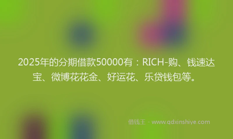 2025年的分期借款50000有：RICH-购、钱速达宝、微博花花金、好运花、乐贷钱包等。