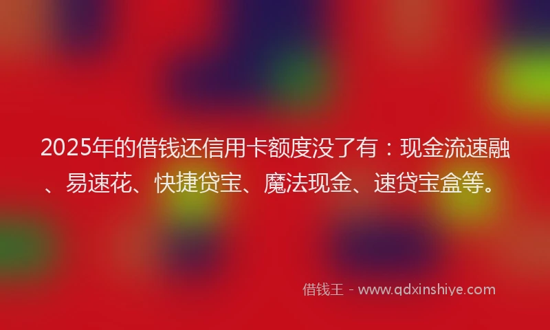 2025年的借钱还信用卡额度没了有：现金流速融、易速花、快捷贷宝、魔法现金、速贷宝盒等。