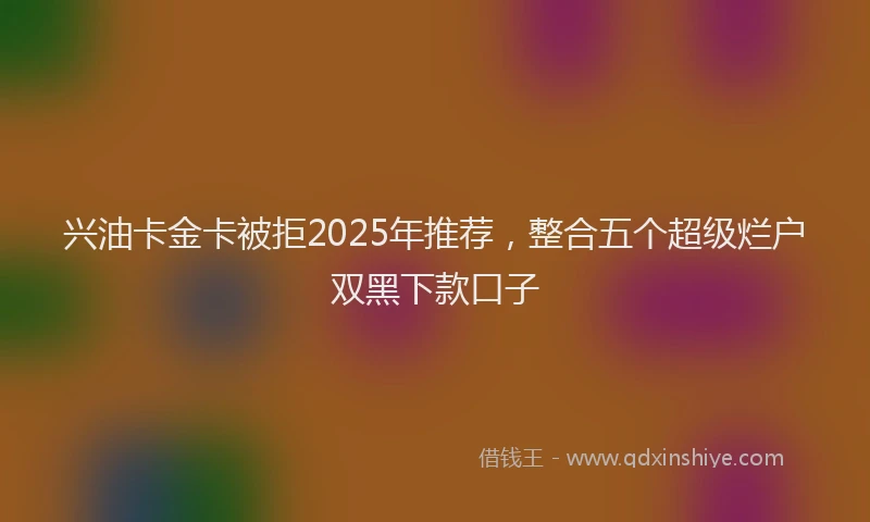 兴油卡金卡被拒2025年推荐，整合五个超级烂户双黑下款口子