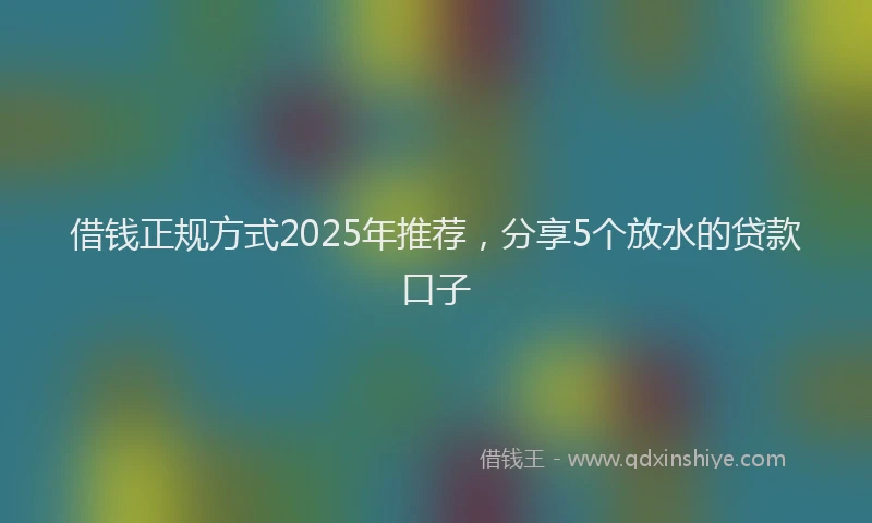 借钱正规方式2025年推荐，分享5个放水的贷款口子
