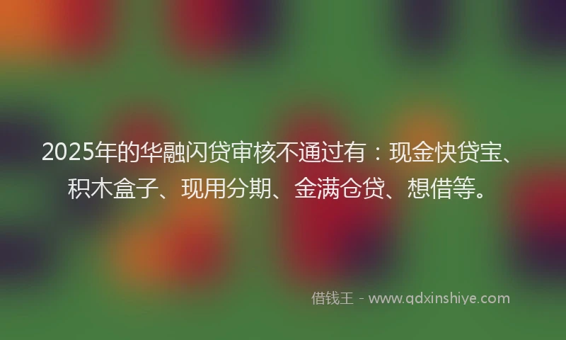 2025年的华融闪贷审核不通过有：现金快贷宝、积木盒子、现用分期、金满仓贷、想借等。