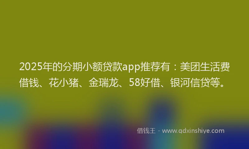 2025年的分期小额贷款app推荐有：美团生活费借钱、花小猪、金瑞龙、58好借、银河信贷等。
