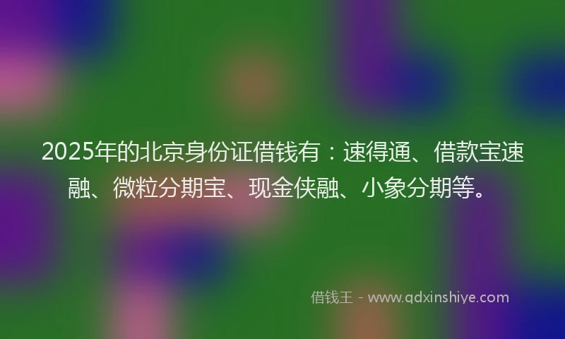 2025年的北京身份证借钱有：速得通、借款宝速融、微粒分期宝、现金侠融、小象分期等。