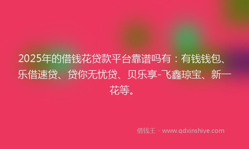 2025年的借钱花贷款平台靠谱吗有：有钱钱包、乐借速贷、贷你无忧贷、贝乐享-飞鑫琼宝、新一花等。