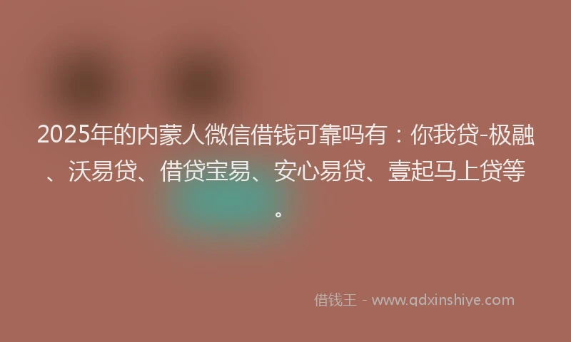 2025年的内蒙人微信借钱可靠吗有：你我贷-极融、沃易贷、借贷宝易、安心易贷、壹起马上贷等。