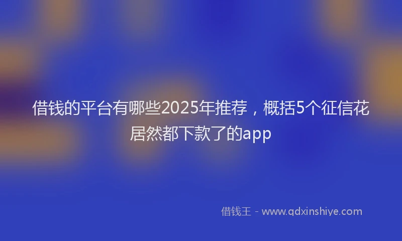 借钱的平台有哪些2025年推荐，概括5个征信花居然都下款了的app