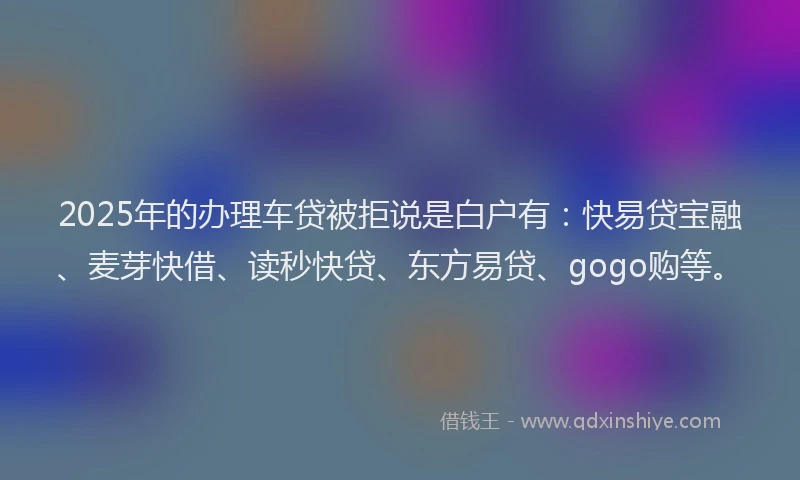 2025年的办理车贷被拒说是白户有：快易贷宝融、麦芽快借、读秒快贷、东方易贷、gogo购等。