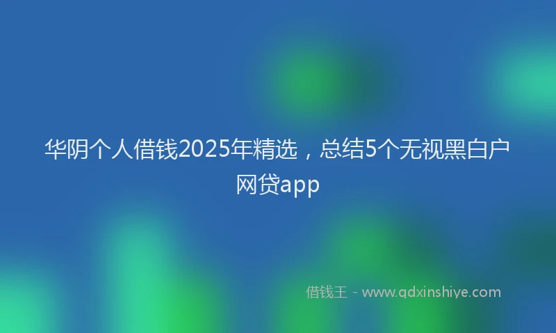 华阴个人借钱2025年精选，总结5个无视黑白户网贷app