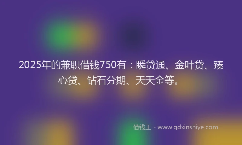 2025年的兼职借钱750有：瞬贷通、金叶贷、臻心贷、钻石分期、天天金等。