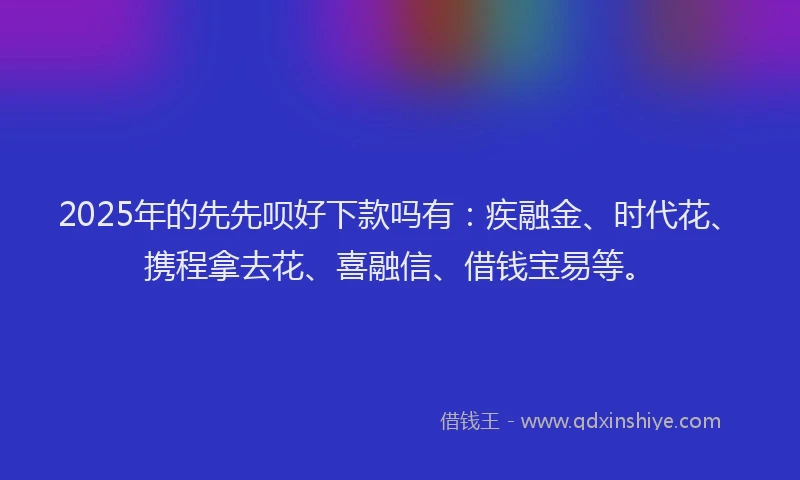 2025年的先先呗好下款吗有：疾融金、时代花、携程拿去花、喜融信、借钱宝易等。