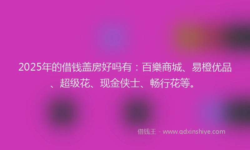 2025年的借钱盖房好吗有：百樂商城、易橙优品、超级花、现金侠士、畅行花等。