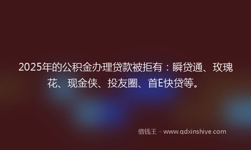 2025年的公积金办理贷款被拒有：瞬贷通、玫瑰花、现金侠、投友圈、首E快贷等。