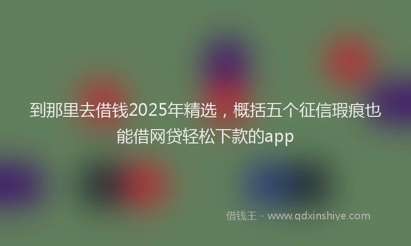 到那里去借钱2025年精选，概括五个征信瑕疵也能借网贷轻松下款的app