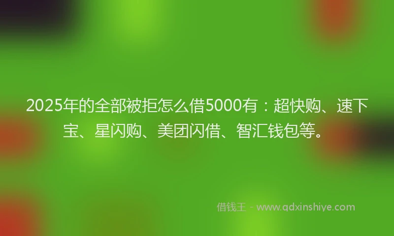 2025年的全部被拒怎么借5000有：超快购、速下宝、星闪购、美团闪借、智汇钱包等。