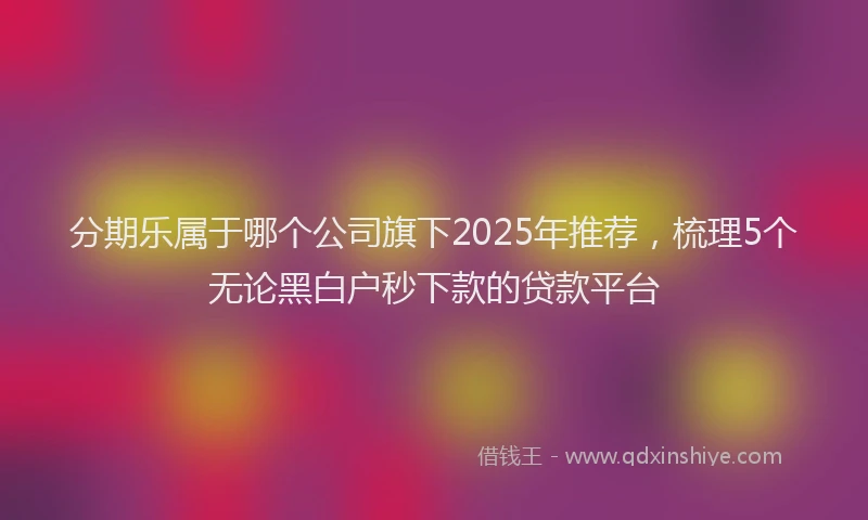 分期乐属于哪个公司旗下2025年推荐，梳理5个无论黑白户秒下款的贷款平台