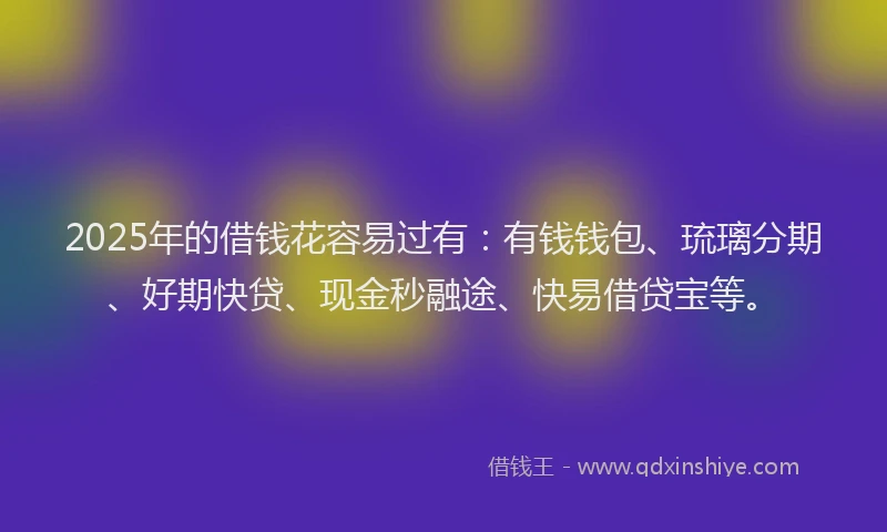 2025年的借钱花容易过有：有钱钱包、琉璃分期、好期快贷、现金秒融途、快易借贷宝等。