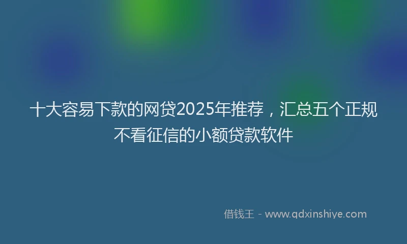 十大容易下款的网贷2025年推荐，汇总五个正规不看征信的小额贷款软件