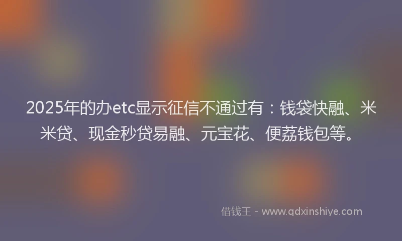 2025年的办etc显示征信不通过有：钱袋快融、米米贷、现金秒贷易融、元宝花、便荔钱包等。