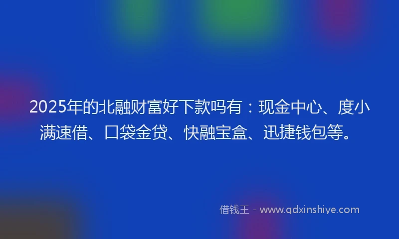 2025年的北融财富好下款吗有：现金中心、度小满速借、口袋金贷、快融宝盒、迅捷钱包等。