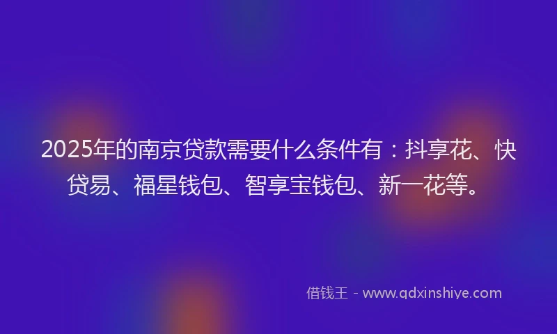2025年的南京贷款需要什么条件有：抖享花、快贷易、福星钱包、智享宝钱包、新一花等。