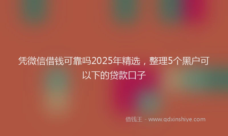 凭微信借钱可靠吗2025年精选，整理5个黑户可以下的贷款口子