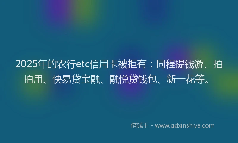 2025年的农行etc信用卡被拒有：同程提钱游、拍拍用、快易贷宝融、融悦贷钱包、新一花等。