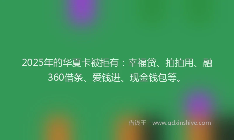 2025年的华夏卡被拒有：幸福贷、拍拍用、融360借条、爱钱进、现金钱包等。
