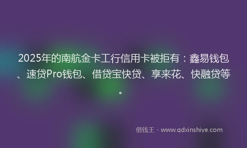 2025年的南航金卡工行信用卡被拒有：鑫易钱包、速贷Pro钱包、借贷宝快贷、享来花、快融贷等。