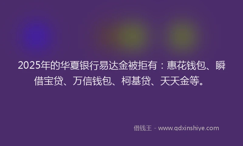 2025年的华夏银行易达金被拒有：惠花钱包、瞬借宝贷、万信钱包、柯基贷、天天金等。