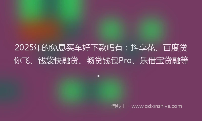 2025年的免息买车好下款吗有：抖享花、百度贷你飞、钱袋快融贷、畅贷钱包Pro、乐借宝贷融等。