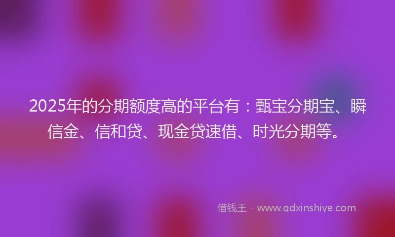 2025年的分期额度高的平台有：甄宝分期宝、瞬信金、信和贷、现金贷速借、时光分期等。