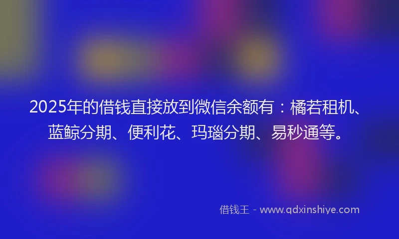 2025年的借钱直接放到微信余额有：橘若租机、蓝鲸分期、便利花、玛瑙分期、易秒通等。