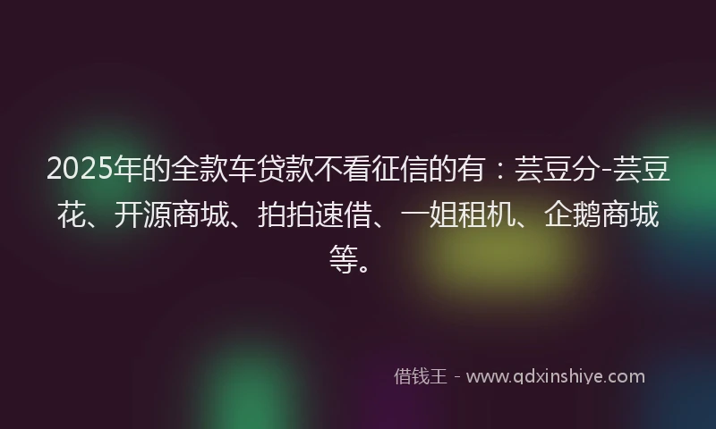 2025年的全款车贷款不看征信的有：芸豆分-芸豆花、开源商城、拍拍速借、一姐租机、企鹅商城等。